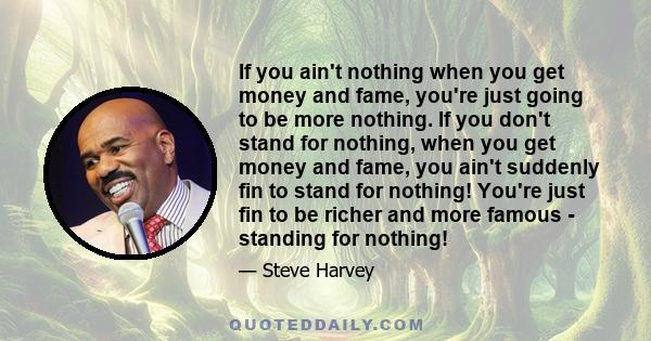 If you ain't nothing when you get money and fame, you're just going to be more nothing. If you don't stand for nothing, when you get money and fame, you ain't suddenly fin to stand for nothing! You're just fin to be