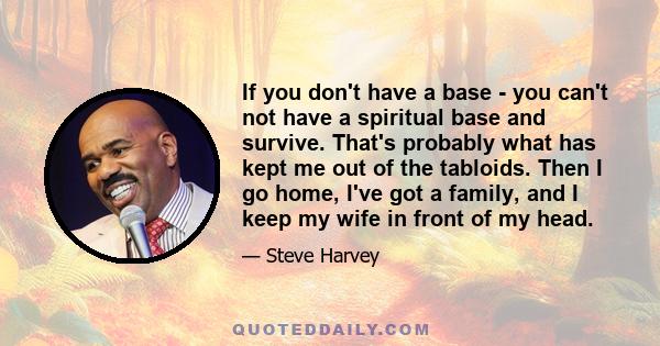 If you don't have a base - you can't not have a spiritual base and survive. That's probably what has kept me out of the tabloids. Then I go home, I've got a family, and I keep my wife in front of my head.