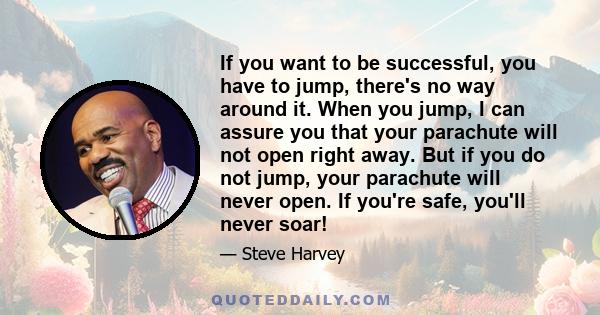 If you want to be successful, you have to jump, there's no way around it. When you jump, I can assure you that your parachute will not open right away. But if you do not jump, your parachute will never open. If you're