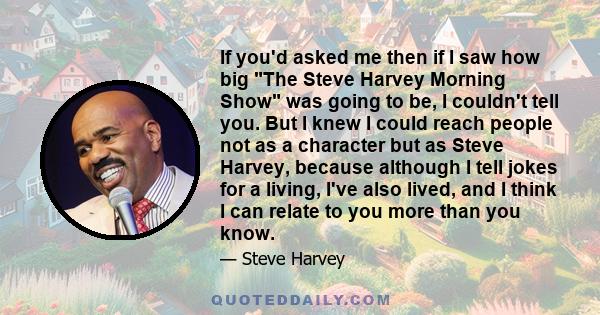 If you'd asked me then if I saw how big The Steve Harvey Morning Show was going to be, I couldn't tell you. But I knew I could reach people not as a character but as Steve Harvey, because although I tell jokes for a