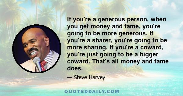 If you're a generous person, when you get money and fame, you're going to be more generous. If you're a sharer, you're going to be more sharing. If you're a coward, you're just going to be a bigger coward. That's all