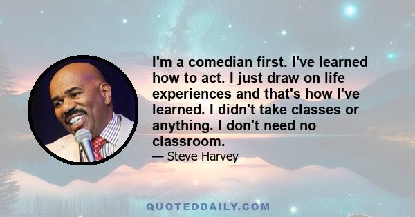 I'm a comedian first. I've learned how to act. I just draw on life experiences and that's how I've learned. I didn't take classes or anything. I don't need no classroom.