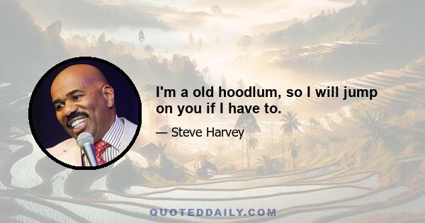 I'm a old hoodlum, so I will jump on you if I have to.