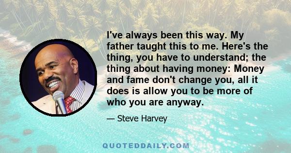 I've always been this way. My father taught this to me. Here's the thing, you have to understand; the thing about having money: Money and fame don't change you, all it does is allow you to be more of who you are anyway.