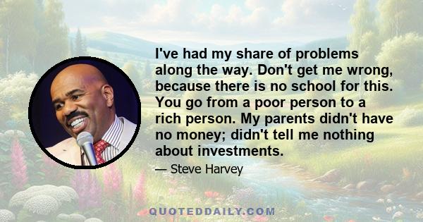 I've had my share of problems along the way. Don't get me wrong, because there is no school for this. You go from a poor person to a rich person. My parents didn't have no money; didn't tell me nothing about investments.