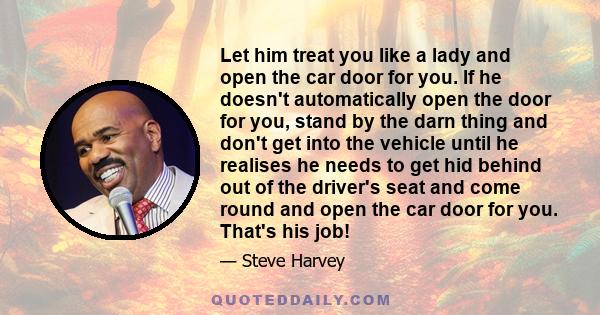 Let him treat you like a lady and open the car door for you. If he doesn't automatically open the door for you, stand by the darn thing and don't get into the vehicle until he realises he needs to get hid behind out of