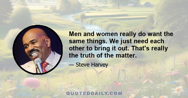 Men and women really do want the same things. We just need each other to bring it out. That's really the truth of the matter.