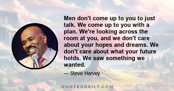 Men don't come up to you to just talk. We come up to you with a plan. We're looking across the room at you, and we don't care about your hopes and dreams. We don't care about what your future holds. We saw something we