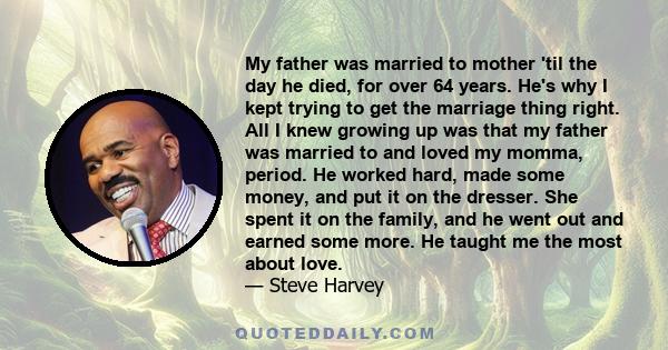 My father was married to mother 'til the day he died, for over 64 years. He's why I kept trying to get the marriage thing right. All I knew growing up was that my father was married to and loved my momma, period. He