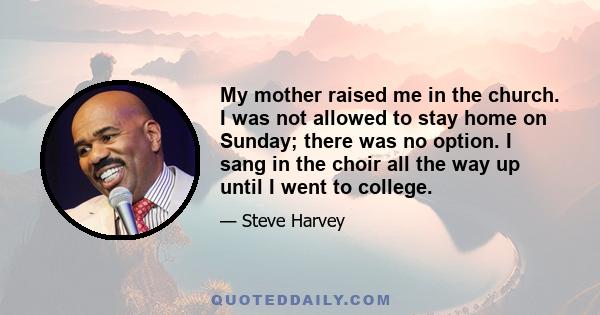 My mother raised me in the church. I was not allowed to stay home on Sunday; there was no option. I sang in the choir all the way up until I went to college.