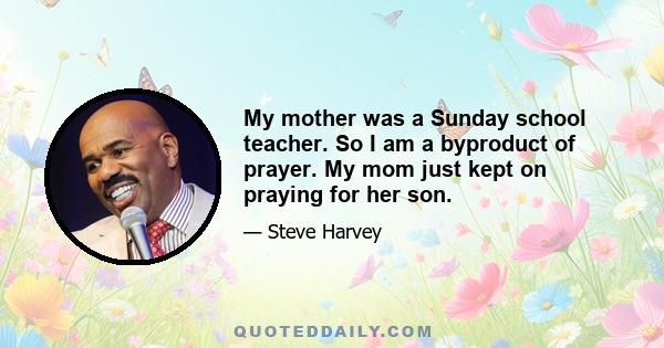 My mother was a Sunday school teacher. So I am a byproduct of prayer. My mom just kept on praying for her son.