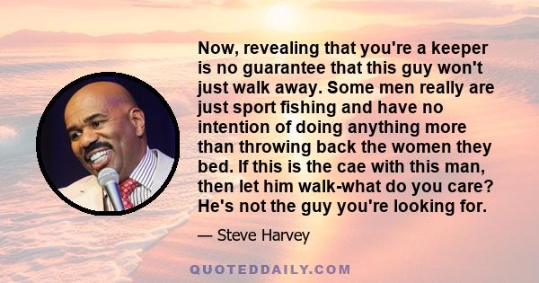 Now, revealing that you're a keeper is no guarantee that this guy won't just walk away. Some men really are just sport fishing and have no intention of doing anything more than throwing back the women they bed. If this