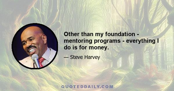 Other than my foundation - mentoring programs - everything I do is for money.