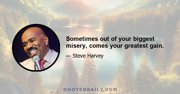 Sometimes out of your biggest misery, comes your greatest gain.