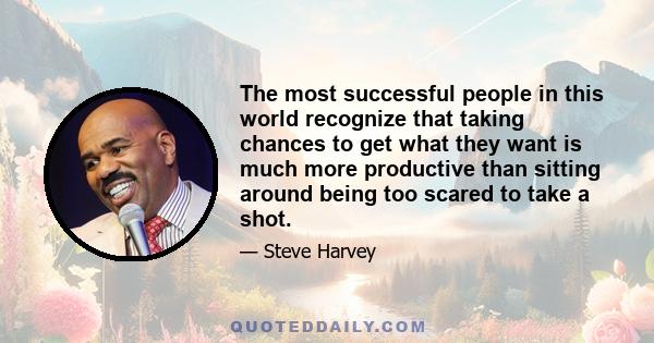 The most successful people in this world recognize that taking chances to get what they want is much more productive than sitting around being too scared to take a shot.