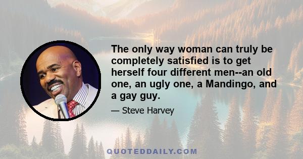 The only way woman can truly be completely satisfied is to get herself four different men--an old one, an ugly one, a Mandingo, and a gay guy.