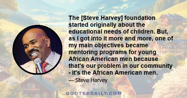 The [Steve Harvey] foundation started originally about the educational needs of children. But, as I got into it more and more, one of my main objectives became mentoring programs for young African American men because