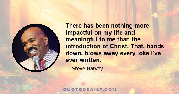 There has been nothing more impactful on my life and meaningful to me than the introduction of Christ. That, hands down, blows away every joke I've ever written.