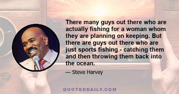 There many guys out there who are actually fishing for a woman whom they are planning on keeping. But there are guys out there who are just sports fishing - catching them and then throwing them back into the ocean.