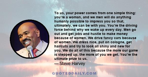 To us, your power comes from one simple thing: you’re a woman, and we men will do anything humanly possible to impress you so that, ultimately, we can be with you. You’re the driving force behind why we wake up every