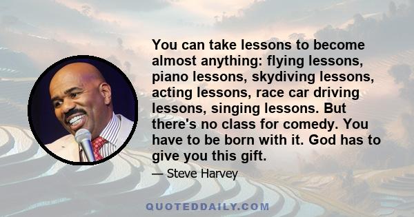 You can take lessons to become almost anything: flying lessons, piano lessons, skydiving lessons, acting lessons, race car driving lessons, singing lessons. But there's no class for comedy. You have to be born with it.