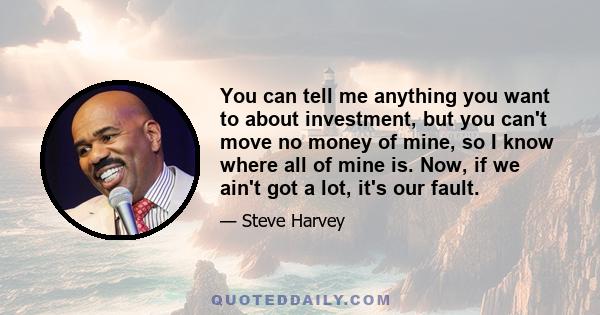 You can tell me anything you want to about investment, but you can't move no money of mine, so I know where all of mine is. Now, if we ain't got a lot, it's our fault.