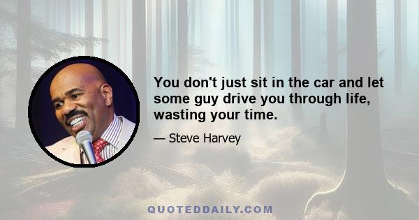 You don't just sit in the car and let some guy drive you through life, wasting your time.