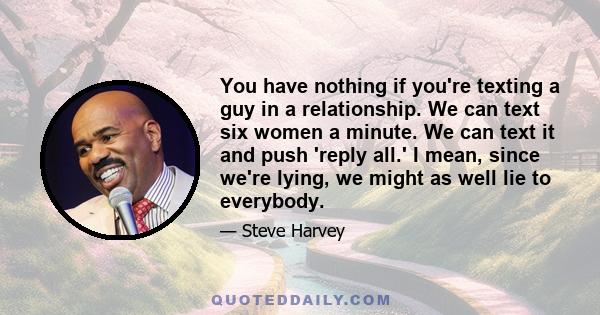 You have nothing if you're texting a guy in a relationship. We can text six women a minute. We can text it and push 'reply all.' I mean, since we're lying, we might as well lie to everybody.