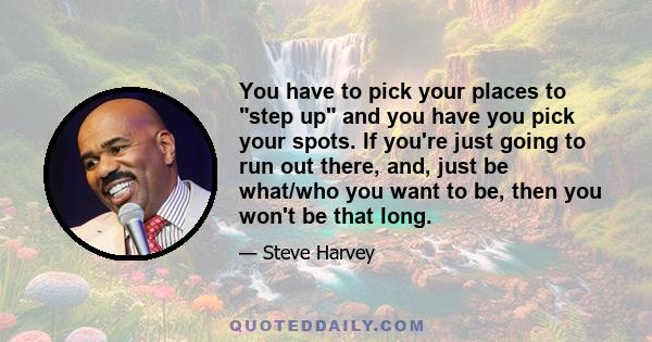 You have to pick your places to step up and you have you pick your spots. If you're just going to run out there, and, just be what/who you want to be, then you won't be that long.