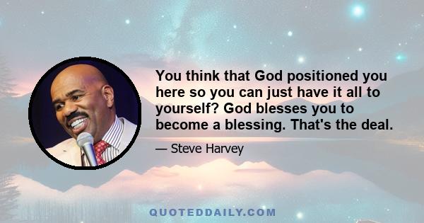 You think that God positioned you here so you can just have it all to yourself? God blesses you to become a blessing. That's the deal.