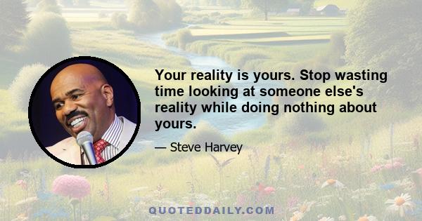 Your reality is yours. Stop wasting time looking at someone else's reality while doing nothing about yours.