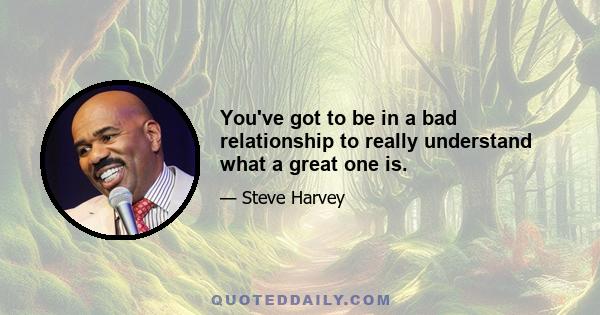 You've got to be in a bad relationship to really understand what a great one is.