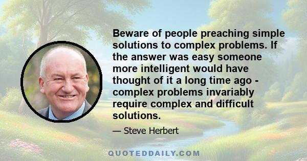 Beware of people preaching simple solutions to complex problems. If the answer was easy someone more intelligent would have thought of it a long time ago - complex problems invariably require complex and difficult