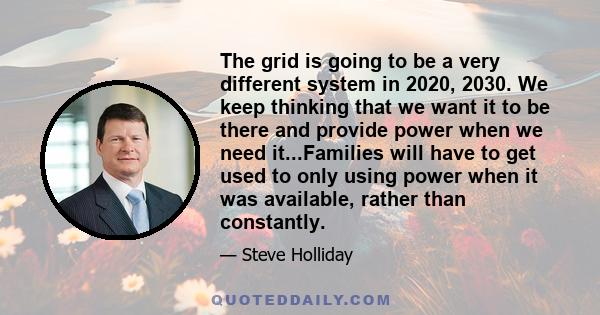 The grid is going to be a very different system in 2020, 2030. We keep thinking that we want it to be there and provide power when we need it...Families will have to get used to only using power when it was available,