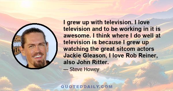 I grew up with television. I love television and to be working in it is awesome. I think where I do well at television is because I grew up watching the great sitcom actors Jackie Gleason, I love Rob Reiner, also John