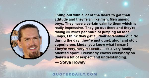 I hung out with a lot of the riders to get their attitude and they're all like men. Men among boys. They have a certain calm to them which is really impressive. They go out there and they're racing 80 miles per hour, or 