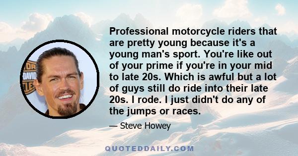 Professional motorcycle riders that are pretty young because it's a young man's sport. You're like out of your prime if you're in your mid to late 20s. Which is awful but a lot of guys still do ride into their late 20s. 