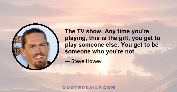 The TV show. Any time you're playing, this is the gift, you get to play someone else. You get to be someone who you're not.