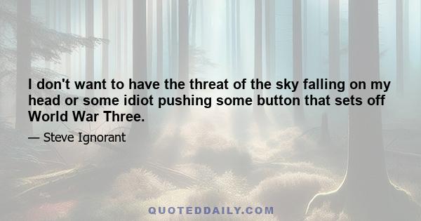 I don't want to have the threat of the sky falling on my head or some idiot pushing some button that sets off World War Three.