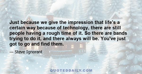 Just because we give the impression that life's a certain way because of technology, there are still people having a rough time of it. So there are bands trying to do it, and there always will be. You've just got to go