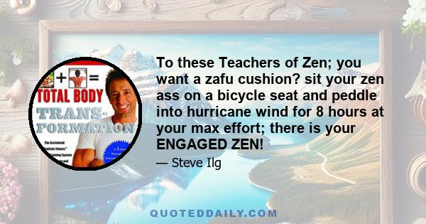 To these Teachers of Zen; you want a zafu cushion? sit your zen ass on a bicycle seat and peddle into hurricane wind for 8 hours at your max effort; there is your ENGAGED ZEN!