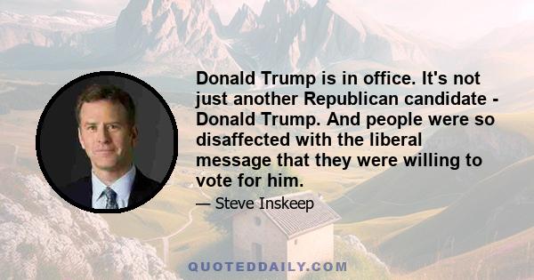 Donald Trump is in office. It's not just another Republican candidate - Donald Trump. And people were so disaffected with the liberal message that they were willing to vote for him.