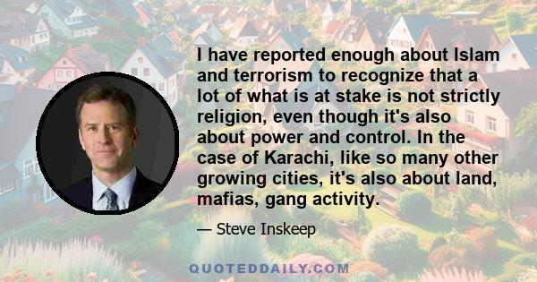 I have reported enough about Islam and terrorism to recognize that a lot of what is at stake is not strictly religion, even though it's also about power and control. In the case of Karachi, like so many other growing