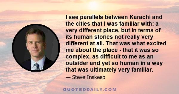 I see parallels between Karachi and the cities that I was familiar with: a very different place, but in terms of its human stories not really very different at all. That was what excited me about the place - that it was 