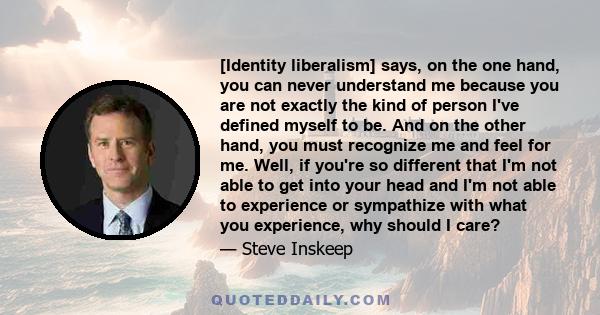 [Identity liberalism] says, on the one hand, you can never understand me because you are not exactly the kind of person I've defined myself to be. And on the other hand, you must recognize me and feel for me. Well, if