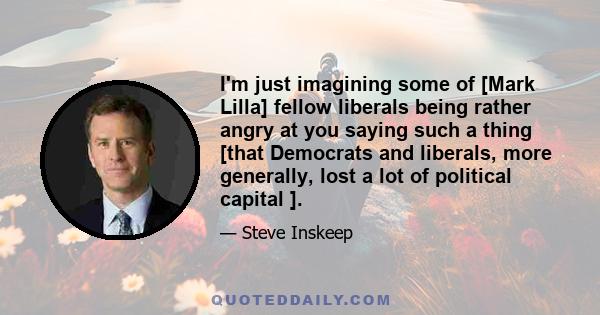 I'm just imagining some of [Mark Lilla] fellow liberals being rather angry at you saying such a thing [that Democrats and liberals, more generally, lost a lot of political capital ].