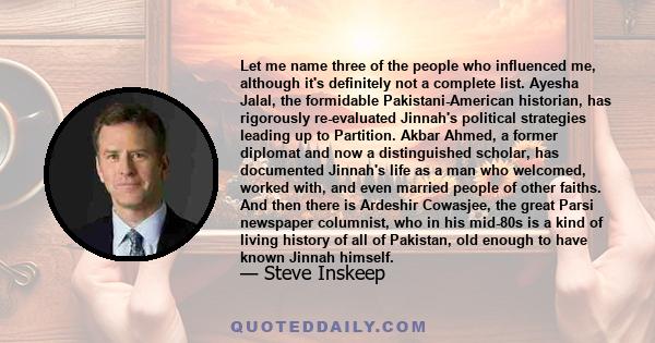 Let me name three of the people who influenced me, although it's definitely not a complete list. Ayesha Jalal, the formidable Pakistani-American historian, has rigorously re-evaluated Jinnah's political strategies