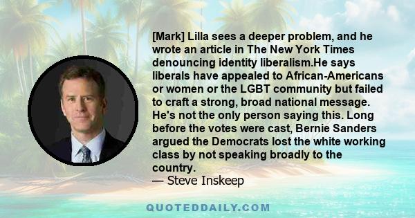 [Mark] Lilla sees a deeper problem, and he wrote an article in The New York Times denouncing identity liberalism.He says liberals have appealed to African-Americans or women or the LGBT community but failed to craft a