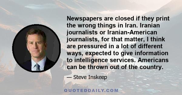 Newspapers are closed if they print the wrong things in Iran. Iranian journalists or Iranian-American journalists, for that matter, I think are pressured in a lot of different ways, expected to give information to