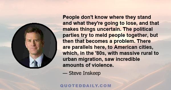 People don't know where they stand and what they're going to lose, and that makes things uncertain. The political parties try to meld people together, but then that becomes a problem. There are parallels here, to